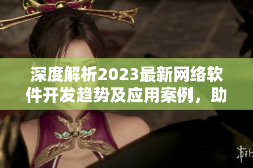 深度解析2023最新網絡軟件開發(fā)趨勢及應用案例，助力企業(yè)轉型升級