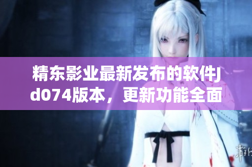 精東影業(yè)最新發(fā)布的軟件Jd074版本，更新功能全面優(yōu)化