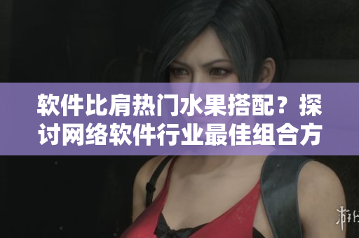 軟件比肩熱門水果搭配？探討網(wǎng)絡(luò)軟件行業(yè)最佳組合方案