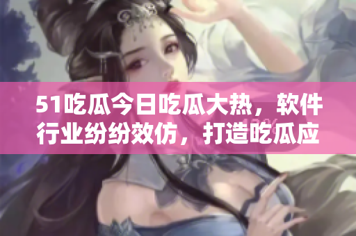 51吃瓜今日吃瓜大熱，軟件行業(yè)紛紛效仿，打造吃瓜應(yīng)用