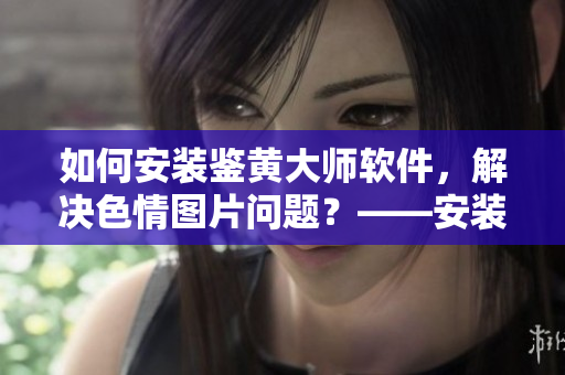 如何安裝鑒黃大師軟件，解決色情圖片問題？——安裝鑒黃大師軟件詳細教程