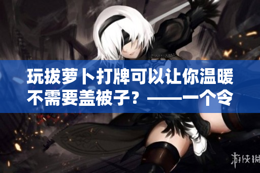 玩拔蘿卜打牌可以讓你溫暖不需要蓋被子？——一個(gè)令人驚訝的真相