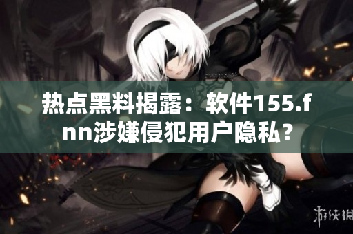 熱點(diǎn)黑料揭露：軟件155.fnn涉嫌侵犯用戶隱私？