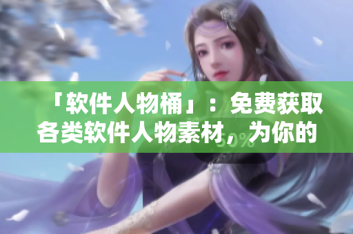 「軟件人物桶」：免費(fèi)獲取各類軟件人物素材，為你的軟件文章加分！