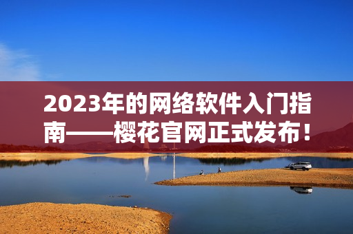 2023年的網(wǎng)絡(luò)軟件入門指南——櫻花官網(wǎng)正式發(fā)布！