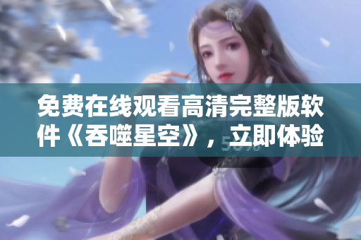 免費(fèi)在線觀看高清完整版軟件《吞噬星空》，立即體驗(yàn)最新科幻視聽盛宴