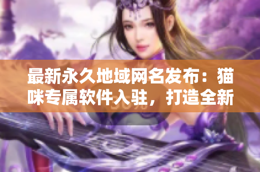 最新永久地域網(wǎng)名發(fā)布：貓咪專(zhuān)屬軟件入駐，打造全新網(wǎng)絡(luò)體驗(yàn)！