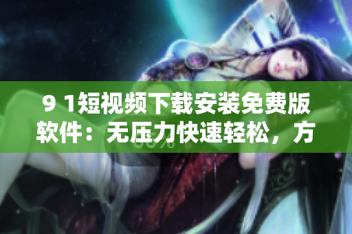 9 1短視頻下載安裝免費版軟件：無壓力快速輕松，方便實用！