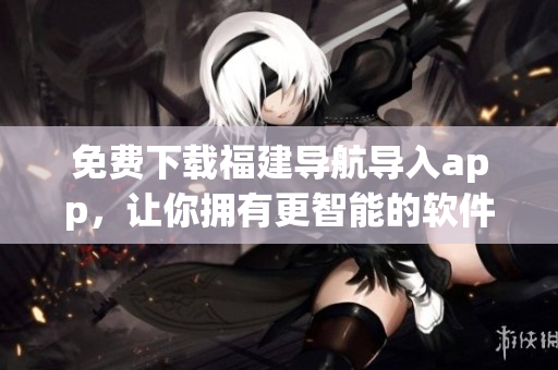 免費下載福建導航導入app，讓你擁有更智能的軟件體驗