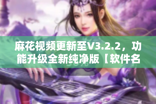 麻花視頻更新至V3.2.2，功能升級全新純凈版【軟件名稱】簡約體驗(yàn)！