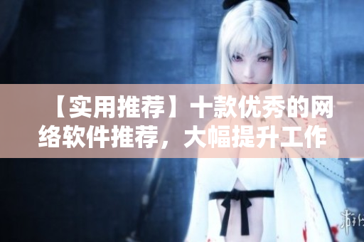 【實(shí)用推薦】十款優(yōu)秀的網(wǎng)絡(luò)軟件推薦，大幅提升工作效率！