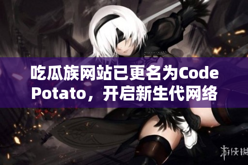 吃瓜族網站已更名為CodePotato，開啟新生代網絡軟件編輯之旅