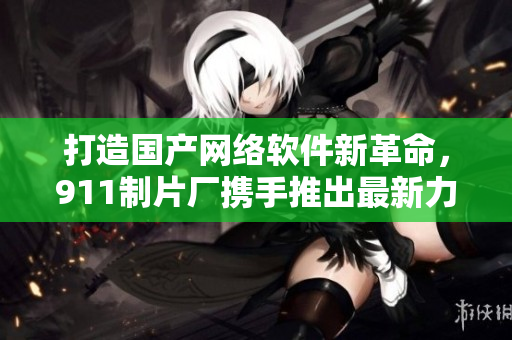 打造國產(chǎn)網(wǎng)絡軟件新革命，911制片廠攜手推出最新力作