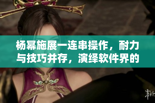 楊冪施展一連串操作，耐力與技巧并存，演繹軟件界的13分鐘奇跡
