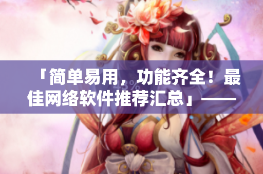「簡單易用，功能齊全！最佳網(wǎng)絡(luò)軟件推薦匯總」——一位編輯的精心策劃