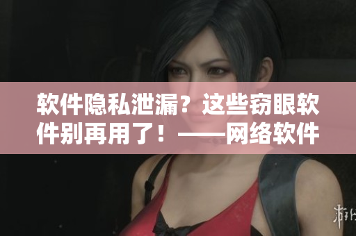 軟件隱私泄漏？這些竊眼軟件別再用了！——網(wǎng)絡(luò)軟件相關(guān)推薦