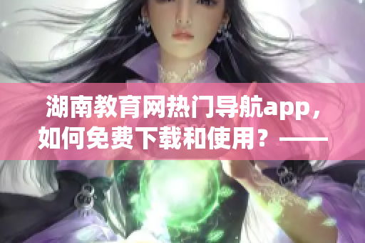 湖南教育網(wǎng)熱門導(dǎo)航app，如何免費(fèi)下載和使用？——軟件詳解和教程