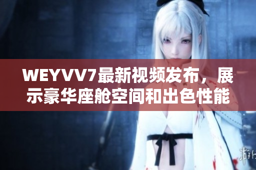 WEYVV7最新視頻發(fā)布，展示豪華座艙空間和出色性能的絕佳體驗(yàn)