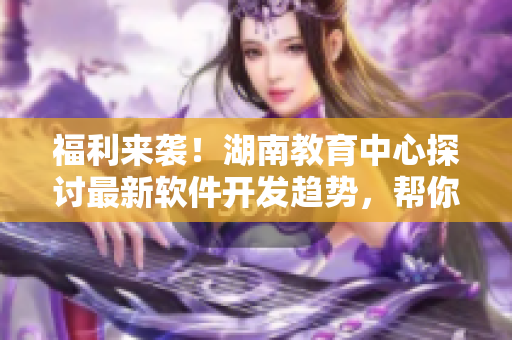 福利來襲！湖南教育中心探討最新軟件開發(fā)趨勢，幫你掌握先進編程技能！