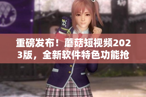 重磅發(fā)布！蘑菇短視頻2023版，全新軟件特色功能搶先看！