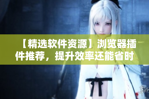 【精選軟件資源】瀏覽器插件推薦，提升效率還能省時間！