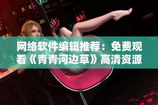 網(wǎng)絡(luò)軟件編輯推薦：免費(fèi)觀看《青青河邊草》高清資源，西瓜影音資訊分享