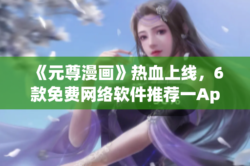 《元尊漫畫(huà)》熱血上線，6款免費(fèi)網(wǎng)絡(luò)軟件推薦一App全搞定
