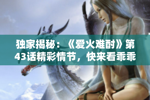 獨家揭秘：《愛火難酎》第43話精彩情節(jié)，快來看乖乖聽如何征服火熱愛情