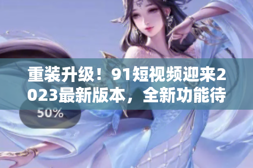重裝升級(jí)！91短視頻迎來2023最新版本，全新功能待探索