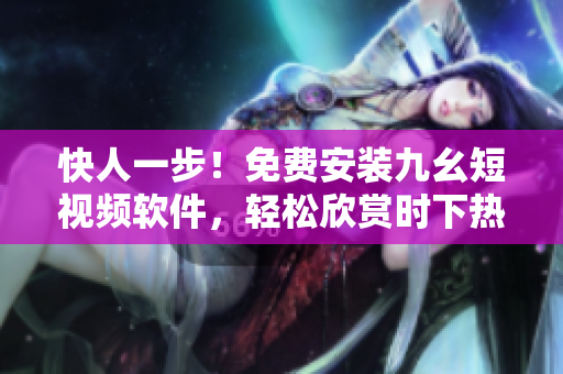快人一步！免費安裝九幺短視頻軟件，輕松欣賞時下熱門短視頻