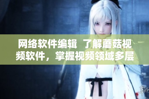網(wǎng)絡(luò)軟件編輯  了解蘑菇視頻軟件，掌握視頻領(lǐng)域多層次技術(shù)專家解密方案