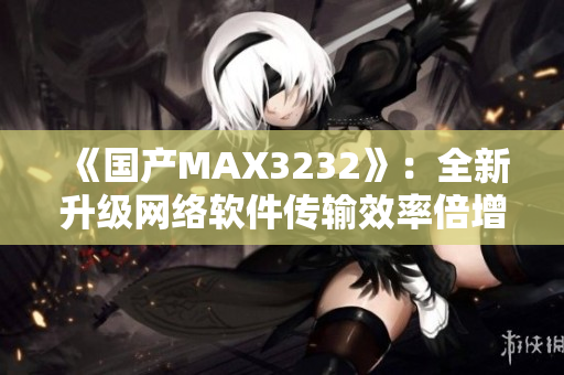 《國產(chǎn)MAX3232》：全新升級網(wǎng)絡(luò)軟件傳輸效率倍增！