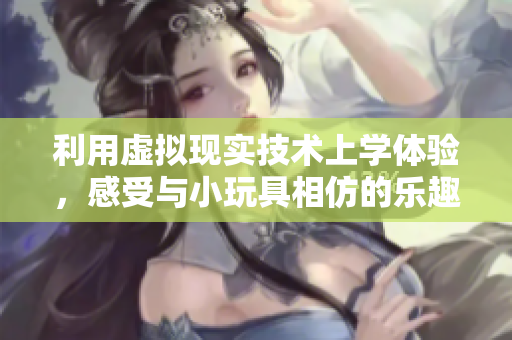 利用虛擬現(xiàn)實(shí)技術(shù)上學(xué)體驗(yàn)，感受與小玩具相仿的樂(lè)趣