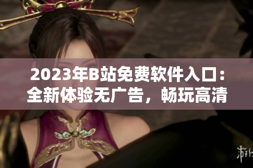 2023年B站免費(fèi)軟件入口：全新體驗(yàn)無廣告，暢玩高清視頻