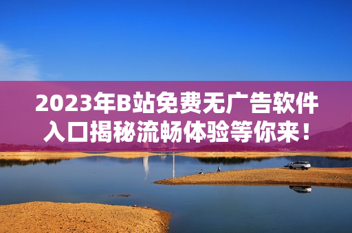 2023年B站免費(fèi)無(wú)廣告軟件入口揭秘流暢體驗(yàn)等你來(lái)！