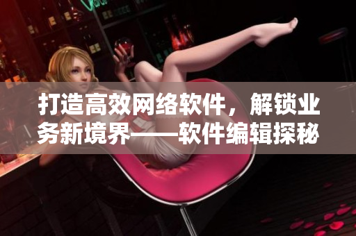 打造高效網(wǎng)絡(luò)軟件，解鎖業(yè)務(wù)新境界——軟件編輯探秘網(wǎng)絡(luò)軟件的技術(shù)與應(yīng)用