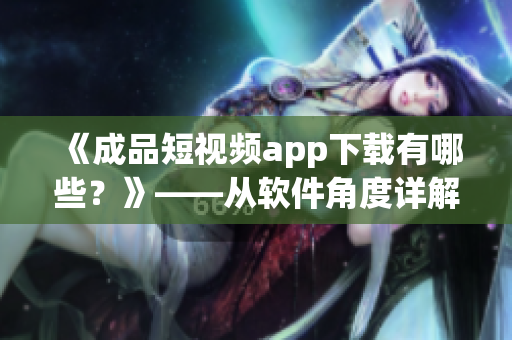 《成品短視頻app下載有哪些？》——從軟件角度詳解短視頻下載利器