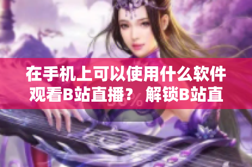 在手機(jī)上可以使用什么軟件觀看B站直播？ 解鎖B站直播黑科技！
