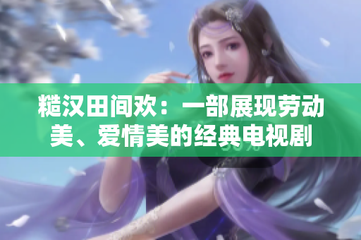 糙漢田間歡：一部展現(xiàn)勞動美、愛情美的經(jīng)典電視劇