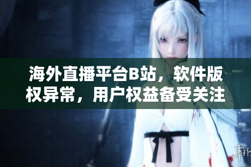 海外直播平臺B站，軟件版權(quán)異常，用戶權(quán)益?zhèn)涫荜P(guān)注