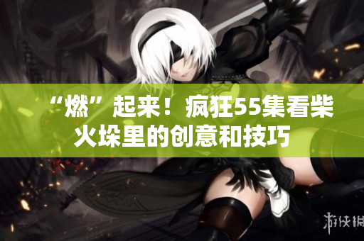 “燃”起來！瘋狂55集看柴火垛里的創(chuàng)意和技巧