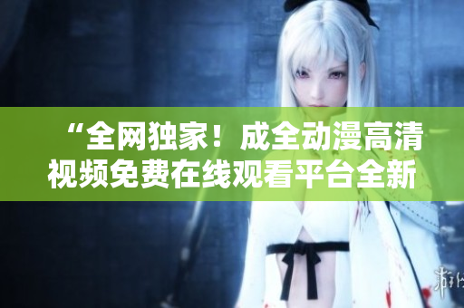 “全網(wǎng)獨(dú)家！成全動漫高清視頻免費(fèi)在線觀看平臺全新上線！”