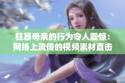 狂暴母親的行為令人震驚：網(wǎng)絡(luò)上流傳的視頻素材直擊精髓！