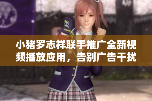 小豬羅志祥聯(lián)手推廣全新視頻播放應用，告別廣告干擾，暢享流暢觀影體驗