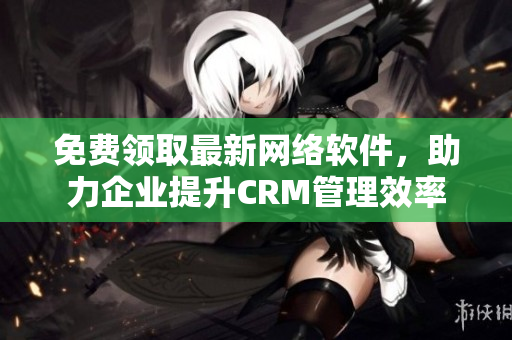 免費(fèi)領(lǐng)取最新網(wǎng)絡(luò)軟件，助力企業(yè)提升CRM管理效率
