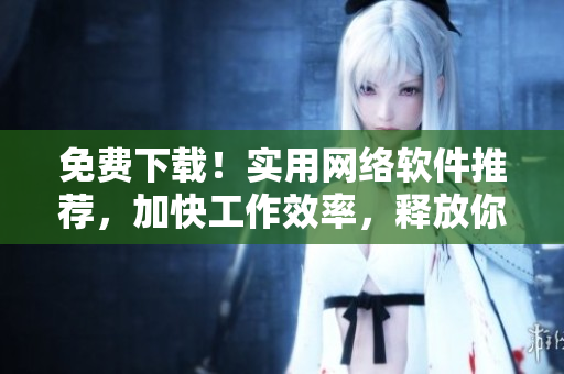免費下載！實用網(wǎng)絡軟件推薦，加快工作效率，釋放你的潛力！
