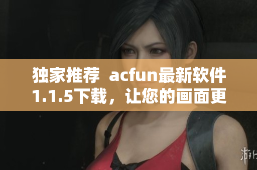 獨家推薦  acfun最新軟件1.1.5下載，讓您的畫面更清晰流暢！
