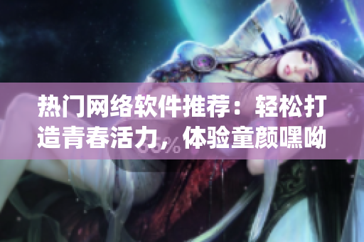 熱門網(wǎng)絡(luò)軟件推薦：輕松打造青春活力，體驗(yàn)童顏嘿呦嘿呦app的神奇魅力