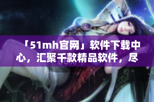 「51mh官網(wǎng)」軟件下載中心，匯聚千款精品軟件，盡在51mh官網(wǎng)