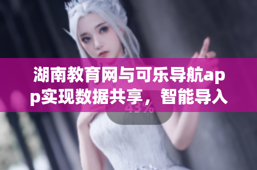 湖南教育網(wǎng)與可樂(lè)導(dǎo)航app實(shí)現(xiàn)數(shù)據(jù)共享，智能導(dǎo)入軟件技術(shù)新聞